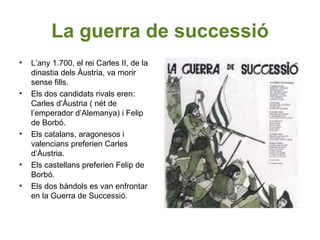 La guerra de successió
• L’any 1.700, el rei Carles II, de la
dinastia dels Àustria, va morir
sense fills.
• Els dos candidats rivals eren:
Carles d’Àustria ( nét de
l’emperador d’Alemanya) i Felip
de Borbó.
• Els catalans, aragonesos i
valencians preferien Carles
d’Àustria.
• Els castellans preferien Felip de
Borbó.
• Els dos bàndols es van enfrontar
en la Guerra de Successió.
 