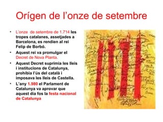 Orígen de l’onze de setembre
• L’onze de setembre de 1.714 les
tropes catalanes, assetjades a
Barcelona, es rendien al rei
Felip de Borbó.
• Aquest rei va promulgar el
Decret de Nova Planta.
• Aquest Decret suprimia les lleis
i institucions de Catalunya,
prohibia l’ús del català i
imposava les lleis de Castella.
• L’any 1.980 el Parlament de
Catalunya va aprovar que
aquest dia fos la festa nacional
de Catalunya
 