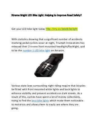 Xtreme Bright LED Bike Light: Helping to Improve Road Safety?
Get your LED bike light today http://tiny.cc/bestbikelight
With statistics showing that a significant number of accidents
involving pedal cyclists occur at night, Triumph Innovations has
released their 2-in-one front mounted headlight/flashlight, said
to be the number 1 LED bike light on Amazon.
Various state laws surrounding night riding require that bicycles
be fitted with front mounted white lights and back lights to
enhance visibility and prevent accidents on dark streets. As a
result of this, cyclists have spent a lot of money collectively,
trying to find the best bike lights which make them noticeable
to motorists and allows them to easily see where they are
going.
 