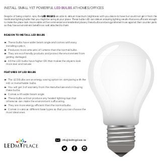 INSTALL SMALL YET POWERFUL LED BULBS AT HOMES/OFFICES
Despite of being small in size, the LED BULBS are able to deliver maximum brightness with you desire to have but could not get it from the
traditional lighting bulbs that you might be using at your place. These bulbs LED can deliver amazing lighting results that are sufficient enough
to make the place look more visible at the commercial and residential places, these bulbs are being preferred more against their counter parts
as they have environment benefits as well attached to them.
REASON TO INSTALL LED BULBS
8 These bulbs have wider beam angle and comes with easy
installing option.
8 Produces more amounts of lumens than the normal bulbs.
8 They are eco-friendly products and protect the environment from
getting damaged.
8 All the LED bulbs have higher CRI that makes the objects look
more real and natural.
FEATURES OF LED BULBS
8 The LED Bulbs are an energy saving option on comparing with the
HID or metal halide bulbs.
8 You will get 3 of warranty from the manufacture end on buying
these bulbs.
8 Comes with wider beam angle.
8 These bulbs will not produce any heated lighting rays that
otherwise can make the environment suffocating.
8 They are more energy efficient than the normal bulbs.
8 Comes in various different base types so that you can choose the
most ideal ones.
info@ledmyplace.ca
 