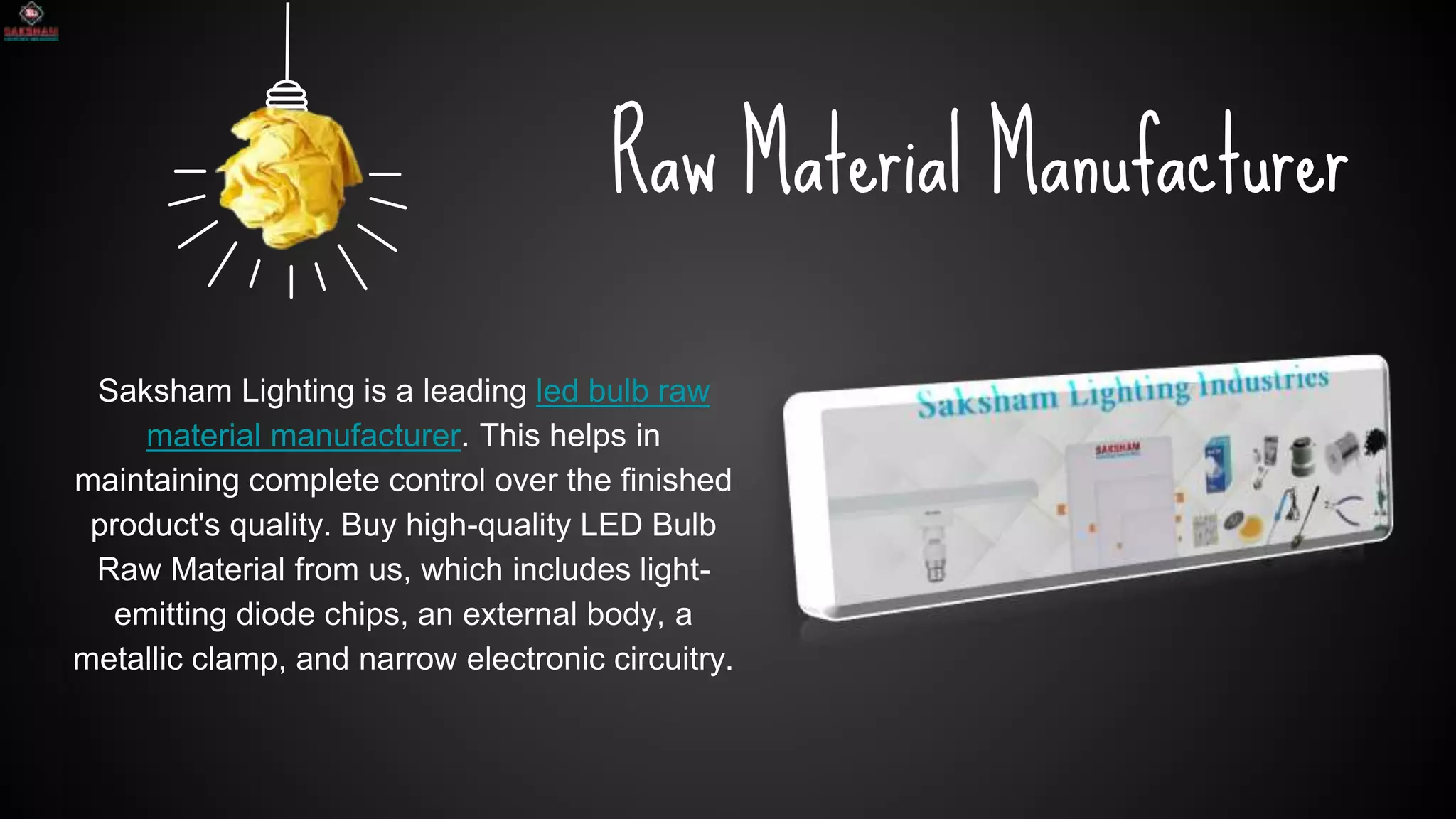 SLIDESMANIA.COM
Raw Material Manufacturer
Saksham Lighting is a leading led bulb raw
material manufacturer. This helps in
maintaining complete control over the finished
product's quality. Buy high-quality LED Bulb
Raw Material from us, which includes light-
emitting diode chips, an external body, a
metallic clamp, and narrow electronic circuitry.
 