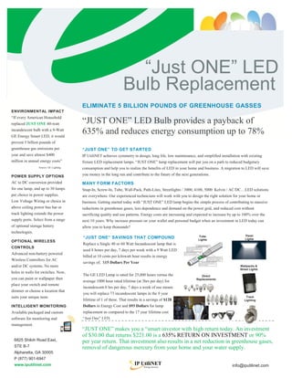 “Just ONE” LED
                                                                Bulb Replacement
                                       ELIMINATE 5 BILLION POUNDS OF GREENHOUSE GASSES
ENVIRONMENTAL IMPACT
“If every American Household
replaced JUST ONE 40-watt              “JUST ONE” LED Bulb provides a payback of
incandescent bulb with a 9-Watt
GE Energy Smart LED, it would
                                       635% and reduces energy consumption up to 78%
prevent 5 billion pounds of            Investment “JUST ONE”
greenhouse gas emissions per           “JUST ONE” TO GET STARTED
year and save almost $400              IP UtiliNET achieves symmetry in design, long life, low maintenance, and simplified installation with existing
million in annual energy costs”        fixture LED replacement lamps. “JUST ONE” lamp replacement will put you on a path to reduced budgetary
                 Source: GE Lighting   consumption and help you to realize the benefits of LED in your home and business. A migration to LED will save
POWER SUPPLY OPTIONS                   you money in the long run and contribute to the future of the next generations.
AC to DC conversion provided           MANY FORM FACTORS
for one lamp, and up to 30 lamps       Snap-In, Screw-In, Tube, Wall-Pack, Path-Lites, Streetlights / 3000, 4100, 5000 Kelvin / AC/DC…LED solutions
per choice in power supplies.          are everywhere. Our experienced technicians will work with you to design the right solution for your home or
Low Voltage Wiring or choice in        business. Getting started today with “JUST ONE” LED lamp begins the simple process of contributing to massive
above ceiling power bus bar or         reductions in greenhouse gases, less dependence and demand on the power grid, and reduced cost without
track lighting extends the power       sacrificing quality and use patterns. Energy costs are increasing and expected to increase by up to 100% over the
supply ports. Select from a range      next 10 years. Why increase pressure on your wallet and personal budget when an investment in LED today can
of optional storage battery            allow you to keep thousands?
technologies.
                                                                                                                                           Panel
                                       “JUST ONE” SAVINGS THAT COMPOUND                                        Tube
                                                                                                               Lights                      Lights
OPTIONAL WIRELESS
                                       Replace a Single 40 or 60 Watt Incandescent lamp that is
CONTROLS
                                       used 8 hours per day, 7 days per week with a 9 Watt LED
Advanced non-battery powered
                                       billed at 10 cents per kilowatt hour results in energy
Wireless Controllers for AC
                                       savings of; $15 Dollars Per Year
and/or DC systems. No more                                                                                                              Wallpacks &
                                                                                                                                        Street Lights
holes in walls for switches. Now,
                                       The GE LED Lamp is rated for 25,000 hours versus the                     Direct
you can paint or wallpaper then                                                                              Replacements
                                       average 1000 hour rated lifetime (at 3hrs per day) for
place your switch and remote
                                       incandescent.8 hrs per day, 7 days a week of use means
dimmer or choose a location that
                                       you will replace 73 incandescent lamps in the 9 year
suits your unique taste.                                                                                                                    Track
                                       lifetime of 1 of these. That results in a savings of $128                                           Lighting

INTELLIGENT MONITORING                 Dollars in Energy Cost and $93 Dollars for lamp
Available packaged and custom          replacement as compared to the 17 year lifetime cost
software for monitoring and            “Just One” LED.
management.                            of the LED.
                                       “JUST ONE” makes you a “smart investor with high return today. An investment
                                       of $30.00 that returns $221.00 is a 635% RETURN ON INVESTMENT or 90%
 6825 Shiloh Road East,                per year return. That investment also results in a net reduction in greenhouse gases,
 STE B-7                               removal of dangerous mercury from your home and your water supply.
 Alpharetta, GA 30005
 P (877) 901-6947
 www.iputilinet.com                                                                                                                info@iputilinet.com
 