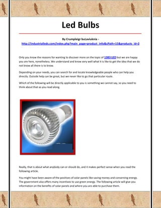 Led Bulbs
_____________________________________________________________________________________

                                By Crumpleigr buLaviuknia -
  http://industrialleds.com/index.php?main_page=product_info&cPath=15&products_id=2



Only you know the reasons for wanting to discover more on the topic of 1383 LED but we are happy
you are here, nonetheless. We understand and know very well what it is like to get the idea that we do
not know all there is to know.

Depending on your needs, you can search for and locate knowledgeable people who can help you
directly. Outside help can be great, but we never like to go that particular route.

Which of the following will be directly applicable to you is something we cannot say, so you need to
think about that as you read along.




Really, that is about what anybody can or should do, and it makes perfect sense when you read the
following article.

You might have been aware of the positives of solar panels like saving money and conserving energy.
The government also offers many incentives to use green energy. The following article will give you
information on the benefits of solar panels and where you are able to purchase them.
 