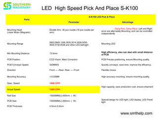 www.smthelp.com
Parts
S-K100 LED Pick & Place
Parameter Advantage
Mounting Head
Linear Motor (Magnetic)
Double Arm, 36 pcs nozzle (18 pcs nozzle per
arm)
Gang Pick, Gang Place. Left and Right
arms are alternately Mounting, and can be controlled
independently
Mounting Range
0603,0805,1206,2835,3014,3528,5050,
5630,5730,RGB and other LED belt light
Mounting LED
Min Mounting Distance 13.5mm
High efficiency, also can deal with small distance
of PCB
PCB Position CCD Vision, Mark Correction PCB Precise positioning, ensure Mounting quality
PCB Conveyor Speed 320MM/S Quickly conveyor, save time, improve the efficiency.
Direction Front→→Rear, Rear→→Front Flexible choice
Mounting Accuracy +-0.02MM High accuracy mounting, ensure mounting quality
Spec. Speed 140K CPH
High capacity, save production cost, ensure shipment
Actual Speed 120K CPH
Rail Size 13000MM(L)-300mm （ W)
Special design for LED light, LED display, LED Panel
light
PCB Size 12000MM(L)-300mm （ W)
PCB Thickness 0.5mm-5.0mm
LED High Speed Pick And Place S-K100
 