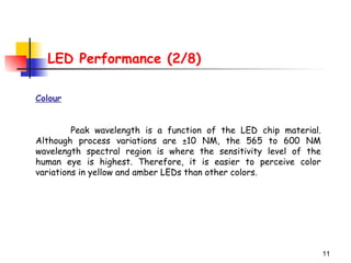 11
LED Performance (2/8)
Colour
Peak wavelength is a function of the LED chip material.
Although process variations are ±10 NM, the 565 to 600 NM
wavelength spectral region is where the sensitivity level of the
human eye is highest. Therefore, it is easier to perceive color
variations in yellow and amber LEDs than other colors.
 