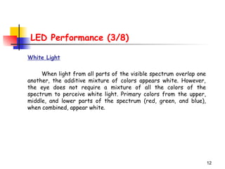 12
LED Performance (3/8)
White Light
When light from all parts of the visible spectrum overlap one
another, the additive mixture of colors appears white. However,
the eye does not require a mixture of all the colors of the
spectrum to perceive white light. Primary colors from the upper,
middle, and lower parts of the spectrum (red, green, and blue),
when combined, appear white.
 