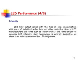 13
LED Performance (4/8)
Intensity
LED light output varies with the type of chip, encapsulation,
efficiency of individual wafer lots and other variables. Several LED
manufacturers use terms such as "super-bright," and "ultra-bright“ to
describe LED intensity. Such terminology is entirely subjective, as
there is no industry standard for LED brightness.
 