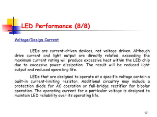 17
LED Performance (8/8)
Voltage/Design Current
LEDs are current-driven devices, not voltage driven. Although
drive current and light output are directly related, exceeding the
maximum current rating will produce excessive heat within the LED chip
due to excessive power dissipation. The result will be reduced light
output and reduced operating life.
LEDs that are designed to operate at a specific voltage contain a
built-in current-limiting resistor. Additional circuitry may include a
protection diode for AC operation or full-bridge rectifier for bipolar
operation. The operating current for a particular voltage is designed to
maintain LED reliability over its operating life.
 