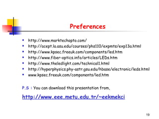 19
Preferences
 http://www.marktechopto.com/
 http://acept.la.asu.edu/courses/phs110/expmts/exp13a.html
 http://www.kpsec.freeuk.com/components/led.htm
 http://www.fiber-optics.info/articles/LEDs.htm
 http://www.theledlight.com/technical1.html
 http://hyperphysics.phy-astr.gsu.edu/hbase/electronic/leds.html
 www.kpsec.freeuk.com/components/led.htm
P.S : You can download this presentation from,
http://www.eee.metu.edu.tr/~eekmekci
 
