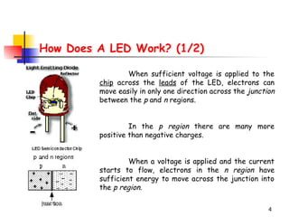 4
How Does A LED Work? (1/2)
When sufficient voltage is applied to the
chip across the leads of the LED, electrons can
move easily in only one direction across the junction
between the p and n regions.
In the p region there are many more
positive than negative charges.
When a voltage is applied and the current
starts to flow, electrons in the n region have
sufficient energy to move across the junction into
the p region.
 