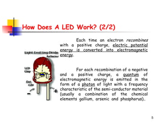 5
How Does A LED Work? (2/2)
Each time an electron recombines
with a positive charge, electric potential
energy is converted into electromagnetic
energy.
For each recombination of a negative
and a positive charge, a quantum of
electromagnetic energy is emitted in the
form of a photon of light with a frequency
characteristic of the semi-conductor material
(usually a combination of the chemical
elements gallium, arsenic and phosphorus)..
 