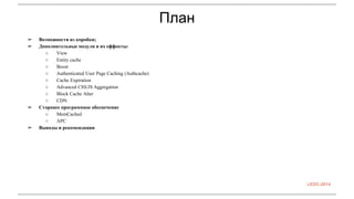 План 
➢ Возможности из коробки; 
➢ Дополнительные модули и их еффекты: 
○ View 
○ Entity cache 
○ Boost 
○ Authenticated User Page Caching (Authcache) 
○ Cache Expiration 
○ Advanced CSS/JS Aggregation 
○ Block Cache Alter 
○ CDN 
➢ Сторонее программное обеспечение 
○ MemCached 
○ APC 
➢ Выводы и рекомендации 
LEDC-2014 
 