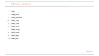 1. Возможности из коробки 
1. cache 
2. cache_block 
3. cache_bootstrap 
4. cache_field 
5. cache_filter 
6. cache_form 
7. cache_image 
8. cache_menu 
9. cache_page 
10. cache_path 
LEDC-2014 
 
