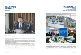CHAIRMAN,S 
ADDRESS 
董事长致辞 
董事长: 胡志荣先生 
Chairman: Mr. Hu Zhirong 
As the leader in lighting industry, Warom Technology will implement business strategic plan and insist on 
scientific development tightly. 
LED is the revolution in lighting industry which overturned traditional lighting with its "environment-protection 
& green" technology, as main stream of future light source, LED have attracted newfangled and 
concerned sights from all over the world. 
LED lighting industry is not only new mission but also new opportunity bestowed by times for Warom. 
Through clear foresight and extraordinary innovation, Warom,in pursuit of excellence, gather professional 
core team,research and develop innovative elaborate products and build global marketing system to 
contribute to Chinese green lighting and energy-saving & friendly-environmental industry and march 
forward magnificent goal for creating a world brand. 
Ardently expect all of you concern and support Warom as always,cooperate hand in hand, get mutual 
benefit and win-win results to create a glorious future with Warom. 
WAROM TEAM 
华荣团队 
TALENTS GATHER TOGETHER 
TALENTS LEAD THE TOP INDUSTRY TEAM 
WAROM 
TEAM 
Warom Technology gather super technical experts and R & D personnel in LED industry, together with 
senior super technical and management talents both at home and abroad who all have more than 8 years 
experience for LED lighting industry and rich experience for technical development and practical 
management. Professional team contributes to professional brand. Throughout design concept of 
“Technology,Environmental, Humanity ” , relying on leading technology,excellent quality, energy-saving 
& friendly environmental products, Warom is assesses as “Shanghai Branded Products”by 
Shanghai municipal government and will become renowned brand in China and in the world. 
WWW.WAROM.COM WWW.WAROM.COM 
 