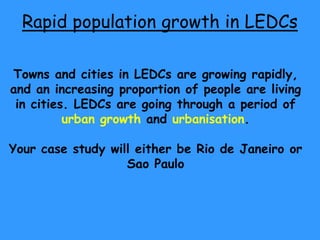 Rapid population growth in LEDCs

Towns and cities in LEDCs are growing rapidly,
and an increasing proportion of people are living
 in cities. LEDCs are going through a period of
          urban growth and urbanisation.

Your case study will either be Rio de Janeiro or
                   Sao Paulo
 