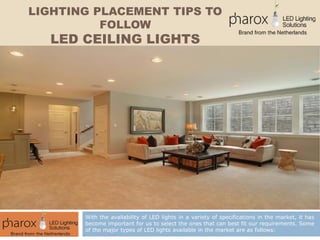 LIGHTING PLACEMENT TIPS TO
FOLLOW
LED CEILING LIGHTS
With the availability of LED lights in a variety of specifications in the market, it has
become important for us to select the ones that can best fit our requirements. Some
of the major types of LED lights available in the market are as follows:
 