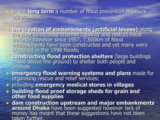 In the  long term  a number of flood prevention measure are possible: the creation of embankments (artificial levees)  along the river to increase channel capacity and restrict flood waters - however since 1957, 7,500km of flood embankments have been constructed and yet many were breached in the 1998 floods; constructing flood protection shelters  (large buildings raised above the ground) to shelter both people and animals emergency flood warning systems and plans  made for organising rescue and relief services; providing  emergency medical stores in villages building flood proof storage sheds for grain and other food supplies dam construction upstream and major embankments around Dhaka  have been suggested however lack of money has meant that these suggestions have not been taken further. 