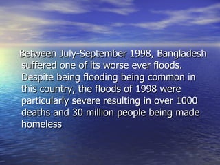 Between July-September 1998, Bangladesh suffered one of its worse ever floods. Despite being flooding being common in this country, the floods of 1998 were particularly severe resulting in over 1000 deaths and 30 million people being made homeless  