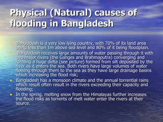 Physical (Natural) causes of flooding in Bangladesh Bangladesh is a very low lying country, with 70% of its land area being less than 1m above sea level and 80% of it being floodplain.   Bangladesh receives large amounts of water passing through it with two major rivers (the Ganges and Brahmaputra) converging and forming a huge delta (see picture) formed from silt deposited by the river as it enters the sea. Both rivers have large volumes of water flowing through them to the sea as they have large drainage basins which increasing the flood risk; Bangladesh has a monsoon climate and the annual torrential rains which result often result in the rivers exceeding their capacity and flooding; In the spring, melting snow from the Himalayas further increases the flood risks as torrents of melt water enter the rivers at their source. 