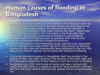 Human causes of flooding in Bangladesh Increasing population pressure in the foothills of the Himalayas where the rain contributes to the source of the River Ganges and Brahmaputra has resulted in intense deforestation. It is believed that this reduction in interception has resulted in more water entering the rivers - indeed with 92% of the area drained by the rivers being in countries other than Bangladesh, Bangladesh's proneness to flooding is exacerbated by population and environmental issues in countries other than its own, making it increasingly difficult to target the problems. Indeed deforestation in the headwaters is also believed to be responsible for the increased soil erosion which has led to large amount of silt being washed into the rivers and subsequently being deposited on the river bed, reducing its channel capacity and increasing the likelihood of flooding. Increasing population pressure in Bangladesh itself has resulted in the sinking of many new wells resulting in the lowering of the water table and the subsequent subsidence of land making it even more prone to flooding; Bangladesh is an LEDC and its lack of money and heavy national debt means that little money is available to spend on flood protection methods / defences and many existing defences lack upkeep and are of questionable use. 