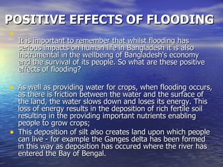 POSITIVE EFFECTS OF FLOODING It is important to remember that whilst flooding has serious impacts on human life in Bangladesh it is also instrumental in the wellbeing of Bangladesh's economy and the survival of its people. So what are these positive effects of flooding? As well as providing water for crops, when flooding occurs, as there is friction between the water and the surface of the land, the water slows down and loses its energy. This loss of energy results in the deposition of rich fertile soil resulting in the providing important nutrients enabling people to grow crops; This deposition of silt also creates land upon which people can live - for example the Ganges delta has been formed in this way as deposition has occured where the river has entered the Bay of Bengal. 