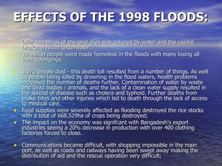 EFFECTS OF THE 1998 FLOODS: Over two thirds of the land area was covered by water and the capital, Dhaka, was 2m underwater. 30 million people were made homeless in the floods with many losing all their belongings. 1,070 people died - this death toll resulted from a number of things. As well as people being killed by drowning in the flood waters, health problems increased the number of deaths further. Contamination of water by waste and dead bodies / animals, and the lack of a clean water supply resulted in the spread of disease such as cholera and typhoid. Further deaths from snake bites and other injuries which led to death through the lack of access to medical care. Food supplies were severely affected as flooding destroyed the rice stocks with a total of 668,529ha of crops being destroyed; The impact on the economy was signifcant with Bangadesh's export industries seeing a 20% decrease in production with over 400 clothing factories forced to close. Communications became difficult, with shopping impossible in the main port, as well as roads and railways having been swept away making the distribution of aid and the rescue operation very difficult; 