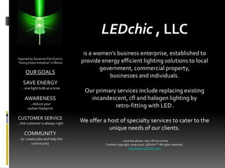 LEDchic , LLC is a women&apos;s business enterprise, established to provide energy efficient lighting solutions to local government, commercial property,  businesses and individuals. Our primary services include replacing existing incandescent, cfl and halogen lighting by  retro-fitting with LED . We offer a host of specialty services to cater to the unique needs of our clients. …save the planet, one LED at a time! Content copyright 2009-2010. LEDchic™ All rights reserved. http://www.LEDchic.com   Inspired by Governor Pat Quinn&apos;s  &quot;Going Green Initiative&quot; in Illinois OUR GOALS SAVE ENERGY … one light bulb at a time AWARENESS ...reduce your  carbon footprint CUSTOMER SERVICE …the customer is always right COMMUNITY …to  create jobs and help the community 