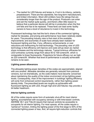  The market for LED fixtures and lamps is, if not in its infancy, certainly
preadolescent. There are few standards, few long-term manufacturers,
and limited information. Most LED emitters have life ratings that are
considerably longer than the age of the product. Producers can enter
and exit the market quite quickly, and there's often little reason to
believe that a particular device will still be in production when the first
unit fails and has to be replaced. These facts can lead some facility
owners to have a level of reluctance to invest in this technology.
Fluorescent technology has had the lion's share of the commercial lighting
market for decades, and pricing and performance have been relatively stable
for years. The prevailing industry view is that most of the available
improvements and economies of scale have already been realized for
fluorescent lighting and few, if any, efficiency enhancements or cost
reductions are forthcoming for that technology. The prevailing view of LED
technology is that efficiency will improve and costs will go down as market
share increases and the technology matures. Typical luminous efficacies for
LED luminaires currently range from about 50 to 100 lumens/W, which is
comparable to linear fluorescents. Projections for future efficacy run as high
as 225 lumens/W. Whether that level of performance is actually achievable
remains to be seen.
Lighting power allowances
The allowable lighting power densities of the codes are approximately aligned
with one another. Allowable densities are generally reduced from previous
versions, but not dramatically, as the code-makers have become concerned
about maintaining the quality of the indoor environment at low lighting power
levels. Consequently, most of the improvement in buildings' lighting efficiency
will come from enhanced control requirements, rather than lighting power
density limits. The prescribed levels are roughly as achievable with
fluorescent lighting as with LED, though high-end LED fixtures may provide a
bit better headroom.
Interior lighting controls
All of the codes require some form of automatic shut-off for most interior
lighting, accomplished with occupancy sensing or with time-based controls.
ASHRAE 90.1 and Title 24 require that manual controls be accessible to
occupants for all interior lighting. For most spaces, all the codes require a
"partial-on" function, limiting the lighting power of the first stage to 50% of the
connected lighting power or less. And, all require light-reduction controls that
 