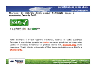 Características Super LEDs
                                                                            Meio Ambiente
Relevante: Os materiais devem possuir Certificação quanto a
composição. Exemplo: RoHS




RoHS (Restriction of Certain Hazardous Substances, Restrição de Certas Substâncias
Perigosas) é uma diretiva européia que proíbe que certas substâncias perigosas sejam
usadas em processos de fabricação de produtos: cádmio (Cd), mercúrio (Hg), cromo
hexavalente (Cr(VI)), bifenilos polibromados (PBBs), éteres difenil-polibromados (PBDEs) e
chumbo (Pb).




                                                    6º Congresso Brasileiro de Eficiência Energética
                                                    Josemar@HorusEnergia.com.br
 