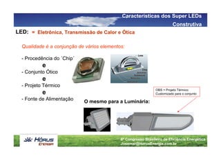 Características dos Super LEDs
                                                                          Construtiva
LED: = Eletrônica, Transmissão de Calor e Ótica

  Qualidade é a conjunção de vários elementos:

  - Procedência do ´Chip´
           e
  - Conjunto Ótico
           e
  - Projeto Térmico
                                                               OBS > Projeto Térmico:
           e                                                   Customizado para o conjunto
  - Fonte de Alimentação
                            O mesmo para a Luminária:




                                            6º Congresso Brasileiro de Eficiência Energética
                                            Josemar@HorusEnergia.com.br
 
