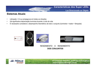 Características dos Super LEDs
                                                                                Luz Direcionada ao Objeto
Sistemas Atuais:

•   Lâmpada > A Luz propaga-se em todas as direções
•   Há significativa depreciação luminosa durante o ciclo de vida
•   É necessário considerar o desempenho fotométrico de todo o conjunto (luminária + reator + lâmpada)




                                             RENDIMENTO X RENDIMENTO
                                                   DOS CONJUNTOS




                                                              6º Congresso Brasileiro de Eficiência Energética
                                                              Josemar@HorusEnergia.com.br
 