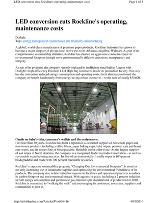 LED conversion cuts Rockline's operating,
maintenance costs
Dialight
Tags: energy management, maintenance and reliability, manufacturing
A global, world-class manufacturer of premium paper products, Rockline Industries has grown to
become a major supplier of private-label wet wipes to its Arkansas neighbor, Walmart. As part of its
comprehensive sustainability initiative, Rockline has charted an aggressive course to reduce its
environmental footprint through more environmentally efficient operations, transparency and
integrity.
As part of its program, the company recently replaced its inefficient metal halide fixtures with
Dialight’s high-efficiency DuroSite LED High Bay luminaires inside its production facility. Not only
has the conversion reduced energy consumption and operating costs, but it also has positioned the
company to benefit handsomely from energy-saving rebate incentives – to the tune of nearly $50,000.
Gentle on baby’s skin, consumer’s wallets and the environment
For more than 30 years, Rockline has built a reputation as a trusted supplier of household paper and
non-woven products, including; coffee filters, paper baking cups, baby wipes, personal care and home
care wipes, and its newest line of biodegradable, flushable moist toilet tissue. As the largest supplier
of wet wipes in North America, the company is a recognized leader in product innovation – as well as
sustainable manufacturing practices. Its line of environmentally friendly wipes is 100 percent
biodegradable and made with 100 percent renewable resources.
Rockline’s corporate sustainability program, “Changing Our Environmental Footprint”, is aimed at
not only increasing use of sustainable supplies and optimizing the environmental friendliness of its
products. The company also is determined to improve its facilities and operational practices to reduce
its carbon footprint and environmental impact. With aggressive goals, including a 2 percent reduction
in both energy consumption and greenhouse gas emissions per standard unit of production for 2010,
Rockline is committed to “walking the walk” and encouraging its customers, associates, suppliers and
communities to join in.
Page 1 of 3LED conversion cuts Rockline's operating, maintenance costs
9/10/2010http://reliableplant.com/Articles/Print/26416
 