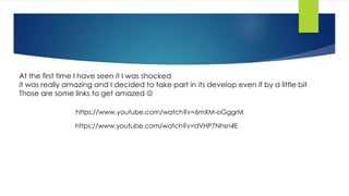 At the first time I have seen it I was shocked
it was really amazing and I decided to take part in its develop even if by a little bit
Those are some links to get amazed 
https://www.youtube.com/watch?v=6mXM-oGggrM
https://www.youtube.com/watch?v=dVHP7Nhsn4E
 