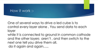 How it work :-
One of several ways to drive a led cube is to
control every layer alone , You send data to each
layer
while it is connected to ground in common cathode
and the other layers aren’t , and then switch to the
next one tell you drive them all.
do it again and again…..
 
