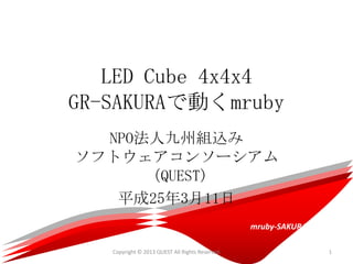 LED Cube 4x4x4
GR-SAKURAで動くmruby
  NPO法人九州組込み
ソフトウェアコンソーシアム
      （QUEST)
   平成25年3月11日
                                                 mruby-SAKURA

   Copyright © 2013 QUEST All Rights Reserved.                  1
 