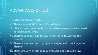 ADVANTAGES OF LED
1. LEDs operate very fast.
2. These can emit different colors of light.
3. LEDs do not contain toxic material like mercury which is used
in fluorescent lamps.
4. Brightness of LED can be easily controlled by varying the
current.
5. These are smaller in size, light in weight and have longer in
lifetime.
6. These are very cheap, readily available and consume low
energy.
 