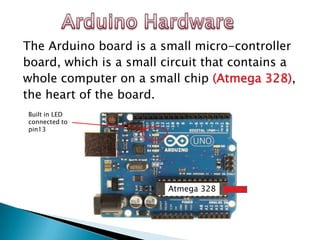 The Arduino board is a small micro-controller
board, which is a small circuit that contains a
whole computer on a small chip (Atmega 328),
the heart of the board.
Built in LED
connected to
pin13




                         Atmega 328
 