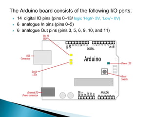 The Arduino board consists of the following I/O ports:
    14 digital IO pins (pins 0–13/ logic ‘High’- 5V, ‘Low’– 0V)
    6 analogue In pins (pins 0–5)
    6 analogue Out pins (pins 3, 5, 6, 9, 10, and 11)
 