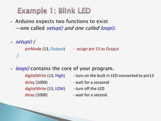    Arduino expects two functions to exist
    —one called setup() and one called loop().

   setup() {
        pinMode (13, Output)      - assign pin 13 as Output
    }

   loop() contains the core of your program.
        digitalWrite (13, High)   - turn on the built in LED connected to pin13
        delay (1000)              - wait for a secoond
        digitalWrite (13, LOW)    - turn off the LED
        delay (1000)              - wait for a second.
 
