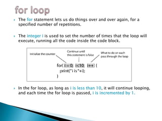    The for statement lets us do things over and over again, for a
    specified number of repetitions.

   The integer i is used to set the number of times that the loop will
    execute, running all the code inside the code block.




   In the for loop, as long as i is less than 10, it will continue looping,
    and each time the for loop is passed, i is incremented by 1.
 