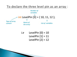 Number of
                                variables

                int LevelPin [3] = { 10, 11, 12 };
Type of array
                    Name of                 List of variables
content
                    the array




                  i.e      LevelPin [0] = 10
                           LevelPin [1] = 11
                           LevelPin [2] = 12
 