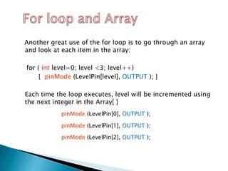 Another great use of the for loop is to go through an array
and look at each item in the array:

for ( int level=0; level <3; level++)
     { pinMode (LevelPin[level], OUTPUT ); }

Each time the loop executes, level will be incremented using
the next integer in the Array[ ]
            pinMode (LevelPin[0], OUTPUT );

            pinMode (LevelPin[1], OUTPUT );

            pinMode (LevelPin[2], OUTPUT );
 