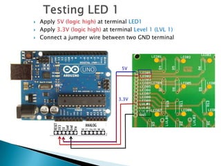    Apply 5V (logic high) at terminal LED1
   Apply 3.3V (logic high) at terminal Level 1 (LVL 1)
   Connect a jumper wire between two GND terminal




                                   5V




                                 3.3V
 