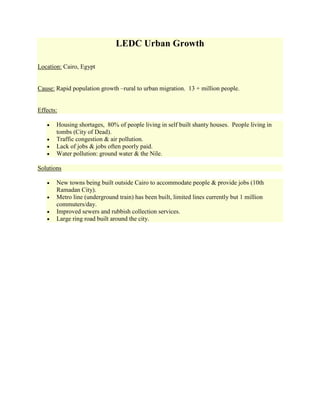 LEDC Urban Growth<br />Location: Cairo, Egypt<br />Cause: Rapid population growth –rural to urban migration.  13 + million people.<br />Effects:<br />Housing shortages,  80% of people living in self built shanty houses.  People living in tombs (City of Dead).<br />Traffic congestion & air pollution.<br />Lack of jobs & jobs often poorly paid.<br />Water pollution: ground water & the Nile.<br />Solutions<br />New towns being built outside Cairo to accommodate people & provide jobs (10th Ramadan City).<br />Metro line (underground train) has been built, limited lines currently but 1 million commuters/day.<br />Improved sewers and rubbish collection services.<br />Large ring road built around the city. <br />