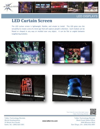 LED DISPLAYS
         LED Curtain Screen
         The LED curtain screen is lightweight, flexible, and simple to install. This LED gives you the
         versatility to create a one of a kind sign that will capture people’s attention. Each module can be
         flexed or shaped in any way or molded over any object. It can be flat or angled between
         neighboring modules.




                                                                                   Scan here for more information about
                                                                                             Tallen Technology Rentals


Tallen Technology Rentals                                                                    Tallen Technology Rentals
World Headquarters                                www.tallen-inc.com                            West Coast Sales Office
33 Wood Ave South                                                                                     4444 Mission Blvd
Iselin, NJ - (866) 825 5361                                                               San Diego, CA - (858) 652-3001
 