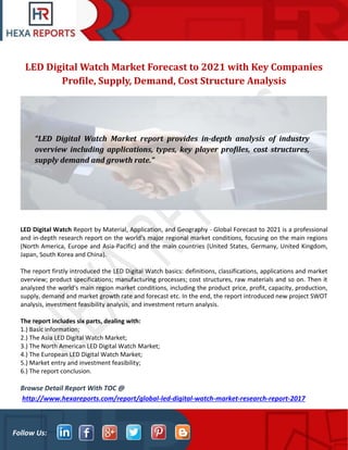 Follow Us:
LED Digital Watch Market Forecast to 2021 with Key Companies
Profile, Supply, Demand, Cost Structure Analysis
LED Digital Watch Report by Material, Application, and Geography - Global Forecast to 2021 is a professional
and in-depth research report on the world's major regional market conditions, focusing on the main regions
(North America, Europe and Asia-Pacific) and the main countries (United States, Germany, United Kingdom,
Japan, South Korea and China).
The report firstly introduced the LED Digital Watch basics: definitions, classifications, applications and market
overview; product specifications; manufacturing processes; cost structures, raw materials and so on. Then it
analyzed the world's main region market conditions, including the product price, profit, capacity, production,
supply, demand and market growth rate and forecast etc. In the end, the report introduced new project SWOT
analysis, investment feasibility analysis, and investment return analysis.
The report includes six parts, dealing with:
1.) Basic information;
2.) The Asia LED Digital Watch Market;
3.) The North American LED Digital Watch Market;
4.) The European LED Digital Watch Market;
5.) Market entry and investment feasibility;
6.) The report conclusion.
Browse Detail Report With TOC @
http://www.hexareports.com/report/global-led-digital-watch-market-research-report-2017
“LED Digital Watch Market report provides in-depth analysis of industry
overview including applications, types, key player profiles, cost structures,
supply demand and growth rate.”
 