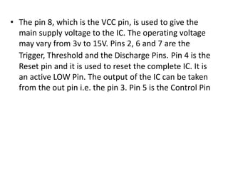 • The pin 8, which is the VCC pin, is used to give the
main supply voltage to the IC. The operating voltage
may vary from 3v to 15V. Pins 2, 6 and 7 are the
Trigger, Threshold and the Discharge Pins. Pin 4 is the
Reset pin and it is used to reset the complete IC. It is
an active LOW Pin. The output of the IC can be taken
from the out pin i.e. the pin 3. Pin 5 is the Control Pin
 