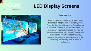 LED Display Screens
Introduction
In recent years, LED display screens have
become an integral part of our daily lives.
From the dazzling billboards in Times Square
to the sleek screens of our smartphones, LED
technology has revolutionized the way we
interact with visual information. This article
explores the evolution of LED display
screens, their diverse applications, and the
promising future they hold in various
industries.
 