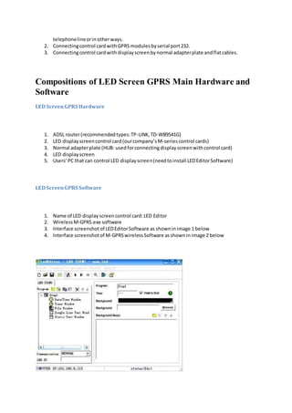 telephonelineorinotherways.
2. Connectingcontrol cardwithGPRS modulesbyserial port232.
3. Connectingcontrol cardwithdisplayscreenbynormal adapterplate andflatcables.
Compositions of LED Screen GPRS Main Hardware and
Software
LED ScreenGPRS Hardware
1. ADSL router(recommendedtypes:TP-LINK,TD-W89541G)
2. LED displayscreencontrol card(ourcompany’sM-seriescontrol cards)
3. Normal adapterplate (HUB: usedforconnectingdisplayscreenwithcontrol card)
4. LED displayscreen
5. Users’PC that can control LED displayscreen(needtoinstall LEDEditorSoftware)
LED ScreenGPRS Software
1. Name of LED displayscreencontrol card:LED Editor
2. WirelessM-GPRS.exe software
3. Interface screenshotof LEDEditorSoftware as showninimage 1 below
4. Interface screenshotof M-GPRSwirelessSoftware asshowninimage 2 below
 