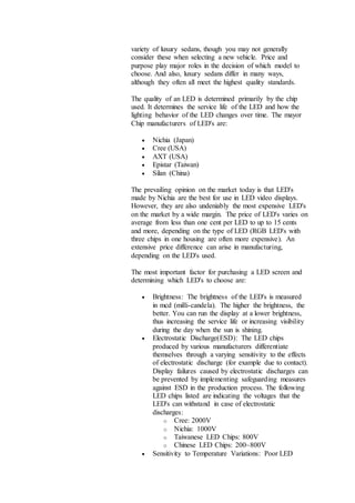 variety of luxury sedans, though you may not generally
consider these when selecting a new vehicle. Price and
purpose play major roles in the decision of which model to
choose. And also, luxury sedans differ in many ways,
although they often all meet the highest quality standards.
The quality of an LED is determined primarily by the chip
used. It determines the service life of the LED and how the
lighting behavior of the LED changes over time. The mayor
Chip manufacturers of LED's are:
 Nichia (Japan)
 Cree (USA)
 AXT (USA)
 Epistar (Taiwan)
 Silan (China)
The prevailing opinion on the market today is that LED's
made by Nichia are the best for use in LED video displays.
However, they are also undeniably the most expensive LED's
on the market by a wide margin. The price of LED's varies on
average from less than one cent per LED to up to 15 cents
and more, depending on the type of LED (RGB LED's with
three chips in one housing are often more expensive). An
extensive price difference can arise in manufacturing,
depending on the LED's used.
The most important factor for purchasing a LED screen and
determining which LED's to choose are:
 Brightness: The brightness of the LED's is measured
in mcd (milli-candela). The higher the brightness, the
better. You can run the display at a lower brightness,
thus increasing the service life or increasing visibility
during the day when the sun is shining.
 Electrostatic Discharge(ESD): The LED chips
produced by various manufacturers differentiate
themselves through a varying sensitivity to the effects
of electrostatic discharge (for example due to contact).
Display failures caused by electrostatic discharges can
be prevented by implementing safeguarding measures
against ESD in the production process. The following
LED chips listed are indicating the voltages that the
LED's can withstand in case of electrostatic
discharges:
o Cree: 2000V
o Nichia: 1000V
o Taiwanese LED Chips: 800V
o Chinese LED Chips: 200~800V
 Sensitivity to Temperature Variations: Poor LED
 
